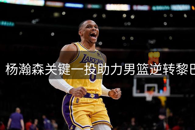 杨瀚森关键一投助力男篮逆转黎巴嫩